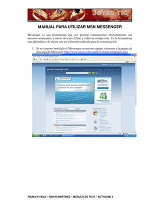 MANUAL PARA UTILIZAR MSN MESSENGER
Messenger es una herramienta que nos permite comunicarnos eficientemente con
nuestros semejantes, a través de texto (Chat) y video en tiempo real. Es la herramienta
mas difundida y de mayor uso en la Internet utilizada para la comunicación.

   1. Si no tenemos instalado el Messenger en nuestro equipo, entramos a la pagina de
      descarga de Microsoft: http://www.microsoft.com/downloads/en/default.aspx




WILMA N VEGA – DEIVIS MARTINEZ – MODULO DE TIC’S – ACTIVIDAD 6
 