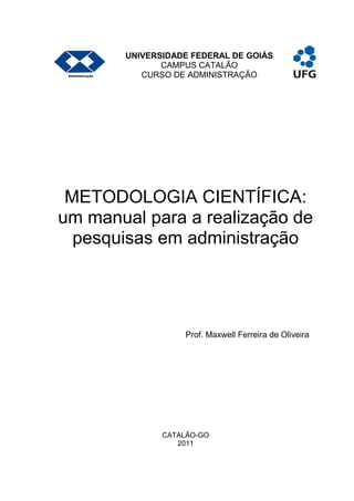 UNIVERSIDADE FEDERAL DE GOIÁS
CAMPUS CATALÃO
CURSO DE ADMINISTRAÇÃO
METODOLOGIA CIENTÍFICA:
um manual para a realização de
pesquisas em administração
Prof. Maxwell Ferreira de Oliveira
CATALÃO-GO
2011
 