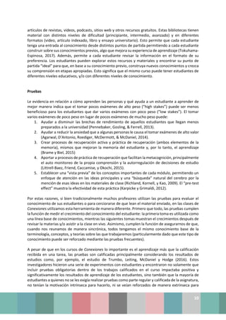 10
artículos de revistas, videos, podcasts, sitios web y otros recursos gratuitos. Estas bibliotecas tienen
material con distintos niveles de dificultad (principiante, intermedio, avanzado) y en diferentes
formatos (video, artículo indexado, libro y ensayo universitario). Esto permite que cada estudiante
tenga una entrada al conocimiento desde distintos puntos de partida permitiendo a cada estudiante
construir sobre sus conocimientos previos, algo que mejora su experiencia de aprendizaje (Tokuhama-
Espinosa, 2017). Además, permite a cada estudiante revisar la información en el formato de su
preferencia. Los estudiantes pueden explorar estos recursos y materiales y encontrar su punto de
partida “ideal” para que, en base a su conocimiento previo, construya nuevos conocimientos y crezca
su comprensión en etapas apropiadas. Esto significa que el mismo curso puede tener estudiantes de
diferentes niveles educativos, y/o con diferentes niveles de conocimiento.
Pruebas
Le evidencia en relación a cómo aprenden las personas y qué ayuda a un estudiante a aprender de
mejor manera indica que el tomar pocos exámenes de alto peso (“high stakes”) puede ser menos
beneficioso para los estudiantes que dar varios exámenes con poco peso (”low stakes”). El tomar
varios exámenes de poco peso en lugar de pocos exámenes de mucho peso puede:
1. Ayudar a disminuir las brechas de rendimiento de aquellos estudiantes que llegan menos
preparados a la universidad (Pennebaker, Gosling, & Ferrell, 2013).
2. Ayudar a reducir la ansiedad que a algunas personas le causa el tomar exámenes de alto valor
(Agarwal, D’Antonio, Roediger, McDermott, & McDaniel, 2014).
3. Crear procesos de recuperación activa y práctica de recuperación (ambos elementos de la
memoria), mismos que mejoran la memoria del estudiante y, por lo tanto, el aprendizaje
(Brame y Biel, 2015)
4. Aportar a procesos de práctica de recuperación que facilitan la metacognición, principalmente
el auto monitoreo de la propia comprensión y la autorregulación de decisiones de estudio
(Littrell‐Baez, Friend, Caccamise, y Okochi, 2015).
5. Establecer una “vista previa” de los conceptos importantes de cada módulo, permitiendo un
enfoque de atención en las ideas principales y una “búsqueda” natural del cerebro por la
mención de esas ideas en los materiales de clase (Richland, Kornell, y Kao, 2009). El “pre-test
effect” muestra la efectividad de esta práctica (Karpicke y Grimaldi, 2012).
Por estas razones, si bien tradicionalmente muchos profesores utilizan las pruebas para evaluar el
conocimiento de sus estudiantes o para cerciorarse de que lean el material enviado, en las clases de
Conexiones utilizamos esta herramienta de manera diferente. Primero que todo, las pruebas cumplen
la función de medir el crecimiento del conocimiento del estudiante: la primera toma es utilizada como
una línea base de conocimientos, mientras las siguientes tomas muestran el crecimientos después de
revisar la materias y/o asistir a la clase en vivo. Asimismo, cumplen la función de asegurarnos de que,
cuando nos reunamos de manera sincrónica, todos tengamos el mismo conocimiento base de la
terminología, conceptos, y teorías sobre las que trabajaremos (particularmente dado que este tipo de
conocimiento puede ser reforzado mediante las pruebas frecuentes).
A pesar de que en los cursos de Conexiones lo importante es el aprendizaje más que la calificación
recibida en una tarea, las pruebas son calificadas principalmente considerando los resultados de
estudios como, por ejemplo, el estudio de Trumbo, Leiting, McDaniel y Hodge (2016). Estos
investigadores hicieron una serie de experimentos con estudiantes y encontraron no solamente que
incluir pruebas obligatorias dentro de los trabajos calificados en el curso impactaba positiva y
significativamente los resultados de aprendizaje de los estudiantes, sino también que la mayoría de
estudiantes a quienes no se les exigía realizar pruebas como parte regular y calificada de la asignatura,
no tenían la motivación intrínseca para hacerlo, ni se veían reforzados de manera extrínseca para
 