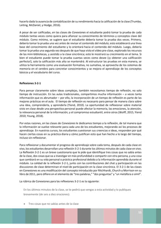 11
hacerlo dada la ausencia de contabilización de su rendimiento hacia la calificación de la clase (Trumbo,
Leiting, McDaniel, y Hodge, 2016).
A pesar de ser calificadas, en las clases de Conexiones el estudiante podrá tomar la prueba de cada
módulo tantas veces como quiera para afianzar su conocimiento de términos y conceptos clave del
módulo. Como mínimo, se sugiere que el estudiante debería tomar la prueba dos veces. Primero,
debería tomar la prueba una vez antes de revisar el contenido del módulo; esto establecerá una línea
base del conocimiento del estudiante y lo orientará hacia el contenido del módulo. Luego, debería
tomar la prueba una segunda vez después de que haya visto el vídeo pre-clase, explorado los recursos
de las mini-bibliotecas, y asistido a la clase sincrónica; esto le mostrará su crecimiento en el tema. Si
bien el estudiante puede tomar la prueba cuantas veces como desee (¡y obtener una calificación
perfecta!), solo la calificación más alta se mantendrá. Al estructurar las pruebas en esta manera, se
utiliza la herramienta como una evaluación formativa, no sumativa, se aprovecha de los sistemas de
memoria en el cerebro para concretar conocimientos y se mejora el aprendizaje de los conceptos
básicos y el vocabulario del curso.
Reflexiones 3-2-1
Para pensar claramente sobre ideas complejas, también necesitamos tiempo de reflexión, no solo
tiempo de instrucción. En las aulas tradicionales, compartimos mucha información – a veces tanta
información que es abrumador – por ello, la incorporación de un tiempo de reflexión es parte de las
mejores prácticas en el aula. El tiempo de reflexión es necesario para pensar de manera clara sobre
una idea, comprenderla, y aprenderla (Yiend, 2010). La oportunidad de reflexionar sobre material
visto en clase desde una perspectiva personal puede afectar la memoria, las emociones, la atención,
la relevancia personal de la información, y el compromiso estudiantil, entre otros (Wolff, 2015; Yiend
2010; Young, 2018).
Por estas razones, en las clases de Conexiones le dedicamos tiempo a la reflexión, de tal manera que
la información se vuelve relevante para cada uno de los estudiantes, mejorando así los procesos de
aprendizaje. En nuestros cursos, los estudiantes cuestionan sus creencias e ideas, responden por qué
hacen ciertas cosas en su práctica diaria y cómo justifican esto que han hecho a lo largo del tiempo,
incluso sin reflexionar.
Para reflexionar y documentar el progreso de aprendizaje sobre cada tema, después de cada clase en
vivo, los estudiantes desarrollan una reflexión 3-2-1 durante los últimos minutos de cada clase en vivo.
La Reflexión 3-2-1 es un breve cuestionario que le pide que identifique tres cosas que no sabía antes
de la clase, dos cosas que va a investigar en más profundidad o compartir con otra persona, y una cosa
que cambiará en su vida personal o práctica profesional debido a la información aprendida durante el
módulo. La calidad de la reflexión 3-2-1, junto con las contribuciones del chat y participación en las
discusiones de clase determinan el nivel de participación en la clase sincrónica. El 3-2-1 de las clases
en Conexiones es una modificación del concepto introducido por Ritchhardt, Church y Morrison en su
libro de 2011, pero difiere en el elemento de “tres palabras,” “dos preguntas” y “un metáfora o símil”.
La rúbrica de Conexiones para las reflexiones 3-2-1 es la siguiente:
En los últimos minutos de la clase, se te pedirá que vengas a esta actividad y lo publiques
brevemente (de seis a diez oraciones):
• Tres cosas que no sabías antes de la clase
 