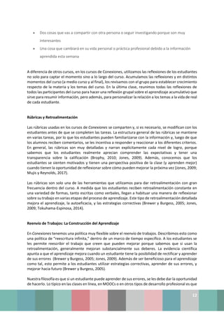12
• Dos cosas que vas a compartir con otra persona o seguir investigando porque son muy
interesantes
• Una cosa que cambiará en su vida personal o práctica profesional debido a la información
aprendida esta semana
A diferencia de otros cursos, en los cursos de Conexiones, utilizamos las reflexiones de los estudiantes
no solo para captar el momento sino a lo largo del curso. Acumulamos las reflexiones y en distintos
momentos del curso (a medio curso y al final), los revisamos con el grupo para establecer crecimiento
respecto de la materia y los temas del curso. En la última clase, reunimos todas las reflexiones de
todos las participantes del curso para hacer una reflexión grupal sobre el aprendizaje acumulativo que
sirve para resumir información, pero además, para personalizar la relación a los temas a la vida de real
de cada estudiante.
Rúbricas y Retroalimentación
Las rúbricas usadas en los cursos de Conexiones se comparten y, si es necesario, se modifican con los
estudiantes antes de que se completen las tareas. La estructura general de las rúbricas se mantiene
en varias tareas, por lo que los estudiantes pueden familiarizarse con la información y, luego de que
los alumnos reciben comentarios, se les incentiva a responder y reaccionar a los diferentes criterios.
En general, las rúbricas son muy detalladas y narran explícitamente cada nivel de logro, porque
sabemos que los estudiantes realmente aprecian comprender las expectativas y tener una
transparencia sobre la calificación (Brophy, 2010; Jones, 2009). Además, conocemos que los
estudiantes se sienten motivados y tienen una perspectiva positiva de la clase (y aprenden mejor)
cuando tienen la oportunidad de reflexionar sobre cómo pueden mejorar la próxima vez (Jones, 2009;
Mujis y Reynolds, 2017).
Las rúbricas son solo una de las herramientas que utilizamos para dar retroalimentación con gran
frecuencia dentro del curso. A medida que los estudiantes reciben retroalimentación constante en
una variedad de formas, tanto escritas como verbales, llegan a habituar una manera de reflexionar
sobre su trabajo en varias etapas del proceso de aprendizaje. Este tipo de retroalimentación detallada
mejora el aprendizaje, la autoeficacia, y las estrategias correctivas (Brewer y Burgess, 2005; Jones,
2009; Tokuhama-Espinosa, 2014).
Reenvío de Trabajos: La Construcción del Aprendizaje
En Conexiones tenemos una política muy flexible sobre el reenvío de trabajos. Describimos esto como
una política de “reescritura infinita,” dentro de un marco de tiempo específico. A los estudiantes se
les permite reescribir el trabajo que creen que pueden mejorar porque sabemos que si usan la
retroalimentación, generalmente mejoran substancialmente sus deberes. La evidencia científica
apunta a que el aprendizaje mejora cuando un estudiante tiene la posibilidad de rectificar y aprender
de sus errores (Brewer y Burgess, 2005; Jones, 2009). Además de ser beneficioso para el aprendizaje
como tal, esto permite a los estudiantes utilizar estrategias correctivas, aprender de sus errores, y
mejorar hacia futuro (Brewer y Burgess, 2005).
Nuestra filosofía es que si un estudiante puede aprender de sus errores, se les debe dar la oportunidad
de hacerlo. Lo típico en las clases en línea, en MOOCs o en otros tipos de desarrollo profesional es que
 