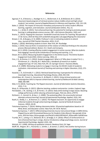 15
Referencias
Agarwal, P. K., D’Antonio, L., Roediger III, H. L., McDermott, K. B., & McDaniel, M. A. (2014).
Classroom-based programs of retrieval practice reduce middle school and high school
students’ test anxiety. Journal of Applied Research in Memory and Cognition, 3(3), 131-139.
Baker, C. (2010). The impact of instructor immediacy and presence for online student affective
learning, cognition, and motivation. Journal of Educators Online, 7(1), n1.
Brame, C. J., & Biel, R. (2015). Test-enhanced learning: the potential for testing to promote greater
learning in undergraduate science courses. CBE—Life Sciences Education, 14(2), es4.
Brame, C., (2013). Flipping the classroom. Vanderbilt University Center for Teaching. Recuperado el
17 de marzo, 2019 de http://cft.vanderbilt.edu/guides-sub-pages/flipping-the-classroom/
Brewer, E. W., & Burgess, D. N. (2005). Professor's role in motivating students to attend
class. Journal of STEM Teacher Education, 42(3), 23-47.
Brophy, J. (2010). Motivating students to learn. New York, NY: Routledge.
Dewey, J. (1933). How we think: A restatement of the relation of reflective thinking to the educative
process (Revised edition). Boston: D.C. Heath and Company.
Dixson, M. D. (2010). Creating effective student engagement in online courses: What do students
find engaging? Journal of the Scholarship of Teaching and Learning, 1-13.
Dixson, M. D. (2015). Measuring Student Engagement in the Online Course: The Online Student
Engagement Scale (OSE). Online Learning, 19(4), n4.
Finn, J. D., & Zimmer, K. S. (2012). Student engagement: What is it? Why does it matter? En S. L.
Christenson, A. L. Reschly, & C. Wylie (Eds.), Handbook of research on student
engagement (pp. 97-131). New York, NY, US: Springer Science + Business Media.
Jones, B. D. (2009). Motivating students to engage in learning: the MUSIC model of academic
motivation. International Journal of Teaching and Learning in Higher Education, 21(2), 272-
285.
Karpicke, J. D., & Grimaldi, P. J. (2012). Retrieval-based learning: A perspective for enhancing
meaningful learning. Educational Psychology Review, 24(3), 401-418.
Littrell‐Baez, M., Friend, A., Caccamise, D., & Okochi, C. (2015). Using retrieval practice and
metacognitive skills to improve content learning. Journal of Adolescent & Adult Literacy,
58(8), 682-689.
Mok, H. N. (2014). Teaching tip: The flipped classroom. Journal of Information Systems Education,
25(1), 7-11.
Muijs, D., & Reynolds, D. (2017). Effective teaching: evidence and practice. London, England: Sage.
Pennebaker, J. W., Gosling, S. D., & Ferrell, J. D. (2013). Daily online testing in large classes: Boosting
college performance while reducing achievement gaps. PloS one, 8(11), e79774.
Richland, L. E., Kornell, N., & Kao, L. S. (2009). The pretesting effect: Do unsuccessful retrieval
attempts enhance learning? Journal of Experimental Psychology: Applied, 15(3), 243.
Roehl, A., Reddy, S. L., & Shannon, G. J. (2013). The flipped classroom: An opportunity to engage
millennial students through active learning strategies. Journal of Family & Consumer
Sciences, 105(2), 44-49.
Tokuhama-Espinosa, T. (2014). Making classrooms better: 50 practical applications based on 10
Mind, Brain, and Education science. New York, NY: W.W. Norton.
Tokuhama-Espinosa, T. (2017). Differentiating University Course Instructional Design: A 100% Online,
Flipped Course with Personalized Resources for Students [Libro Blanco]. Recuperado 10 de
junio, 2019 de https://drive.google.com/file/d/1rnXt61VlXFHb5xYl_0ZJqncaMU-2qfLM/view
Trumbo, M. C., Leiting, K. A., McDaniel, M. A., & Hodge, G. K. (2016). Effects of reinforcement on
test-enhanced learning in a large, diverse introductory college psychology course. Journal of
Experimental Psychology: Applied, 22(2), 148.
Wolcott, H.F. (1990). Writing up qualitative research. Newbury Park, CA: Sage.
Wolff, M., Wagner, M. J., Poznanski, S., Schiller, J., & Santen, S. (2015). Not another boring lecture:
 