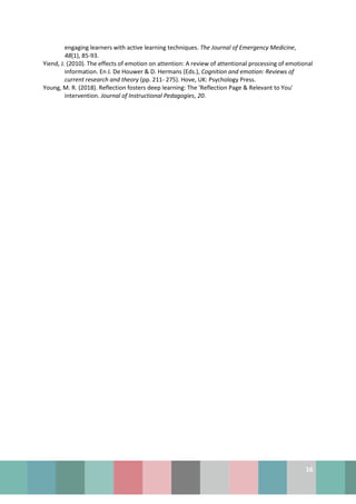 16
engaging learners with active learning techniques. The Journal of Emergency Medicine,
48(1), 85-93.
Yiend, J. (2010). The effects of emotion on attention: A review of attentional processing of emotional
information. En J. De Houwer & D. Hermans (Eds.), Cognition and emotion: Reviews of
current research and theory (pp. 211- 275). Hove, UK: Psychology Press.
Young, M. R. (2018). Reflection fosters deep learning: The 'Reflection Page & Relevant to You'
intervention. Journal of Instructional Pedagogies, 20.
 