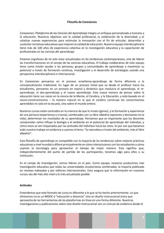 2
Filosofía de Conexiones
Conexiones: Plataforma de las Ciencias del Aprendizaje integra un enfoque personalizado y humano a
la educación. Nuestros objetivos son la calidad profesional, la celebración de la diversidad, y el
catalizar nuevas experiencias para estimular la innovación con el fin de articular, desarrollar y
sustentar iniciativas educativas que mejoren la calidad de educación. Nuestro equipo interdisciplinario
tiene más de 100 años de experiencia colectiva en la investigación educativa y la capacitación de
profesionales en las ciencias del aprendizaje.
Estamos orgullosos de no solo estar actualizados en las tendencias contemporáneas, sino de liderar
las transformaciones en el campo de las ciencias educativas. El trabajo colaborativo de este equipo
tiene como misión ayudar a las personas, grupos y comunidades de aprendizaje a maximizar su
potencial a través de formación continua, investigación y el desarrollo de estrategias usando una
perspectiva interdisciplinaria e internacional.
En Conexiones pensamos en el proceso enseñanza-aprendizaje de forma diferente a la
conceptualización tradicional. En lugar de un proceso lineal que va desde el profesor hacia los
estudiantes, pensamos en un proceso en espiral y dinámico que involucra el aprendizaje, el re-
aprendizaje, el des-aprendizaje y el nuevo aprendizaje. Esta nueva manera de pensar sobre la
educación tiene sus raíces en la ciencia de la Mente, el Cerebro, y la Educación, y está basado en el
neuro-constructivismo – la manera natural en la que el cerebro construye los conocimientos
aprendidos no solo en la escuela, sino sobre el mundo entero.
Nuestros cursos están centrados en la creencia de que lo innato (genes), y la formación y experiencia
de una persona (experiencia y crianza), combinados con su libre albedrío (opciones y decisiones en la
vida), determinan los resultados de su aprendizaje. Pensamos que es importante que los docentes
comprendan cómo influye la biología y el ambiente en el potencial de aprendizaje del individuo, y
cómo estos se ven impactados por las actitudes del individuo hacía los retos. Es por eso que basamos
todo nuestro trabajo en evidencia y usamos el lema: “la naturaleza a través del ambiente, más el libre
albedrío”.
Esta filosofía de aprendizaje es compatible con la mayoría de las tendencias sobre mejores prácticas
educativas a nivel mundial y difiere principalmente en cómo interactuamos con los estudiantes y cómo
usamos la tecnología para aprovechar el tiempo de mejor manera. Esto significa que,
independientemente del punto de partida de los participantes, tenemos algo para ellos y su
institución.
En el campo de investigación, somos líderes en el país. Como equipo, nosotros producimos más
investigación educativa que todas las universidades ecuatorianas combinadas, la mayoría publicada
en revistas indexadas y por editores internacionales. Esto asegura que la información en nuestros
cursos sea del más alto nivel y lo más actualizada posible.
Actitudes
Entendemos que este formato de curso es diferente a lo que se ha hecho anteriormente. Lo que
ofrecemos no es un MOOC o “educación a distancia” sino un diseño instruccional único que
aprovecha de las herramientas de las plataformas en línea en una forma diferente. Nuestras
investigaciones y publicaciones sobre este diseño instruccional son un cúmulo de evidencia desde el
 