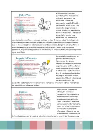 22
A diferencia de otras clases,
durante nuestras clases en vivo
realmente animamos a los
estudiantes a tener una
conversación paralela. El chat les
permite a los instructores y a los
estudiantes la oportunidad de
compartir opiniones, experiencias,
recursos interesantes e interactuar
entre sí, y les permite a los
estudiantes con problemas de
conectividad (sin micrófonos o cámaras) participar en clase de manera activa. También permite
que las personas que están menos dispuestas a hablar en clase compartan sus ideas. Hacemos
esto en Conexiones porque sabemos que el aprendizaje es social. Compartir con compañeros de
esta manera y construir una comunidad de aprendizaje ayuda a las personas a sentir que
pertenecen, mejora la participación de los estudiantes y da como resultado un mayor compromiso
con el aprendizaje.
Durante cada curso tenemos un
proyecto del semestre y lo
hacemos por dos razones.
Sabemos que escribir es una forma
de pensar, pero también sabemos
que la posibilidad de personalizar
la información y profundizar en un
área de interés específico también
es una gran motivación para los
estudiantes. Al dividir esto en cinco
partes más pequeñas, los
estudiantes reciben comentarios constantes de profesores y compañeros sobre el desarrollo de
sus propias ideas a lo largo del período.
Si bien muchas clases tienen
rúbricas, las nuestras se
comparten y, si es necesario, se
modifican con los estudiantes
antes de que se completen las
tareas. La estructura general de
las rúbricas se mantiene en varias
tareas, por lo que los estudiantes
pueden familiarizarse con la
información y, luego de que los
alumnos reciben comentarios, se
les incentiva a responder y reaccionar a los diferentes criterios. En general, las rúbricas son muy
 