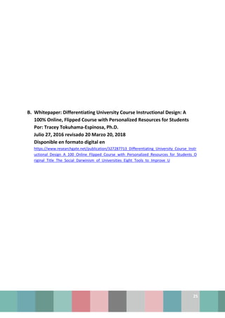 25
B. Whitepaper: Differentiating University Course Instructional Design: A
100% Online, Flipped Course with Personalized Resources for Students
Por: Tracey Tokuhama-Espinosa, Ph.D.
Julio 27, 2016 revisado 20 Marzo 20, 2018
Disponible en formato digital en
https://www.researchgate.net/publication/327287713_Differentiating_University_Course_Instr
uctional_Design_A_100_Online_Flipped_Course_with_Personalized_Resources_for_Students_O
riginal_Title_The_Social_Darwinism_of_Universities_Eight_Tools_to_Improve_U
 