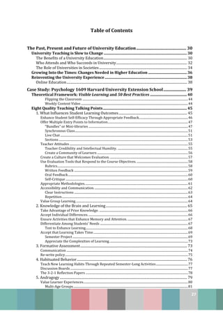 27
Table of Contents
The Past, Present and Future of University Education ................................................ 30
University Teaching is Slow to Change ........................................................................................30
The Benefits of a University Education.................................................................................................. 30
Who Attends and Who Succeeds in University................................................................................... 32
The Role of Universities in Societies....................................................................................................... 34
Growing Into the Times: Changes Needed in Higher Education .........................................36
Reinventing the University Experience.......................................................................................38
Online Education............................................................................................................................................. 38
Case Study: Psychology 1609 Harvard University Extension School...................... 39
Theoretical Framework: Visible Learning and 50 Best Practices .......................................40
Flipping the Classroom ..........................................................................................................................................44
Weekly Content Video ............................................................................................................................................44
Eight Quality Teaching Talking Points.........................................................................................45
1. What Influences Student Learning Outcomes................................................................................ 45
Enhance Student Self-Efficacy Through Appropriate Feedback................................................................46
Offer Multiple Entry Points to Information.........................................................................................................47
“Bundles” or Mini-libraries ..................................................................................................................................47
Synchronous Class....................................................................................................................................................51
Live Chat .......................................................................................................................................................................51
Sections .........................................................................................................................................................................53
Teacher Attitudes ...........................................................................................................................................................55
Teacher Credibility and Intellectual Humility. ............................................................................................55
Create a Community of Learners .......................................................................................................................56
Create a Culture that Welcomes Evaluation. ......................................................................................................57
Use Evaluation Tools that Respond to the Course Objectives. ...................................................................58
Rubrics...........................................................................................................................................................................58
Written Feedback .....................................................................................................................................................59
Oral Feedback.............................................................................................................................................................60
Self-Critique ................................................................................................................................................................60
Appropriate Methodologies.......................................................................................................................................61
Accessibility and Communication...........................................................................................................................62
Clear Instructions .....................................................................................................................................................63
Repetition.....................................................................................................................................................................64
Value Group Learning...................................................................................................................................................64
2. Knowledge of the Brain and Learning............................................................................................... 65
Take Advantage of Prior Knowledge. ....................................................................................................................66
Accept Individual Differences...................................................................................................................................66
Ensure Activities that Enhance Memory and Attention. ...............................................................................67
Differentiate Among Students’ Needs ...................................................................................................................67
Test to Enhance Learning......................................................................................................................................68
Accept that Learning Takes Time............................................................................................................................69
Semester Project .......................................................................................................................................................69
Appreciate the Complexities of Learning.......................................................................................................73
3. Formative Assessment............................................................................................................................. 73
Communication ...............................................................................................................................................................74
Re-write policy.................................................................................................................................................................75
4. Habituated Behavior................................................................................................................................. 76
Teach New Learning Habits Through Repeated Semester-Long Activities..........................................77
Discussion Boards ..........................................................................................................................................................77
The 3-2-1 Reflection Papers ......................................................................................................................................78
5. Andragogy..................................................................................................................................................... 79
Value Learner Experiences.........................................................................................................................................80
Multi-Age Groups......................................................................................................................................................81
 