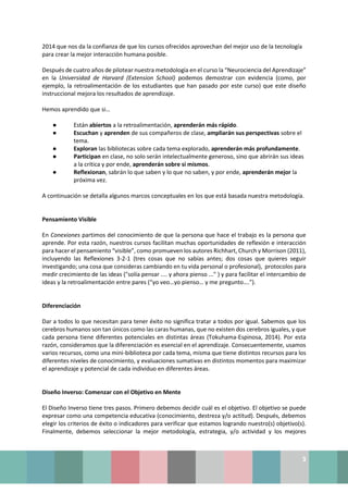 3
2014 que nos da la confianza de que los cursos ofrecidos aprovechan del mejor uso de la tecnología
para crear la mejor interacción humana posible.
Después de cuatro años de pilotear nuestra metodología en el curso la “Neurociencia del Aprendizaje”
en la Universidad de Harvard (Extension School) podemos demostrar con evidencia (como, por
ejemplo, la retroalimentación de los estudiantes que han pasado por este curso) que este diseño
instruccional mejora los resultados de aprendizaje.
Hemos aprendido que si…
● Están abiertos a la retroalimentación, aprenderán más rápido.
● Escuchan y aprenden de sus compañeros de clase, ampliarán sus perspectivas sobre el
tema.
● Exploran las bibliotecas sobre cada tema explorado, aprenderán más profundamente.
● Participan en clase, no solo serán intelectualmente generoso, sino que abrirán sus ideas
a la crítica y por ende, aprenderán sobre si mismos.
● Reflexionan, sabrán lo que saben y lo que no saben, y por ende, aprenderán mejor la
próxima vez.
A continuación se detalla algunos marcos conceptuales en los que está basada nuestra metodología.
Pensamiento Visible
En Conexiones partimos del conocimiento de que la persona que hace el trabajo es la persona que
aprende. Por esta razón, nuestros cursos facilitan muchas oportunidades de reflexión e interacción
para hacer el pensamiento “visible”, como promueven los autores Richhart, Church y Morrison (2011),
incluyendo las Reflexiones 3-2-1 (tres cosas que no sabías antes; dos cosas que quieres seguir
investigando; una cosa que consideras cambiando en tu vida personal o profesional), protocolos para
medir crecimiento de las ideas ("solía pensar .... y ahora pienso ..." ) y para facilitar el intercambio de
ideas y la retroalimentación entre pares (“yo veo…yo pienso… y me pregunto….”).
Diferenciación
Dar a todos lo que necesitan para tener éxito no significa tratar a todos por igual. Sabemos que los
cerebros humanos son tan únicos como las caras humanas, que no existen dos cerebros iguales, y que
cada persona tiene diferentes potenciales en distintas áreas (Tokuhama-Espinosa, 2014). Por esta
razón, consideramos que la diferenciación es esencial en el aprendizaje. Consecuentemente, usamos
varios recursos, como una mini-biblioteca por cada tema, misma que tiene distintos recursos para los
diferentes niveles de conocimiento, y evaluaciones sumativas en distintos momentos para maximizar
el aprendizaje y potencial de cada individuo en diferentes áreas.
Diseño Inverso: Comenzar con el Objetivo en Mente
El Diseño Inverso tiene tres pasos. Primero debemos decidir cuál es el objetivo. El objetivo se puede
expresar como una competencia educativa (conocimiento, destreza y/o actitud). Después, debemos
elegir los criterios de éxito o indicadores para verificar que estamos logrando nuestro(s) objetivo(s).
Finalmente, debemos seleccionar la mejor metodología, estrategia, y/o actividad y los mejores
 