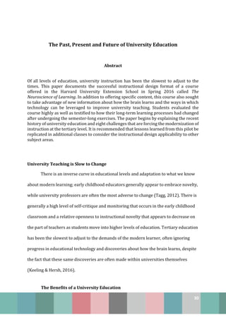 30
The Past, Present and Future of University Education
Abstract
Of all levels of education, university instruction has been the slowest to adjust to the
times. This paper documents the successful instructional design format of a course
offered in the Harvard University Extension School in Spring 2016 called The
Neuroscience of Learning. In addition to offering specific content, this course also sought
to take advantage of new information about how the brain learns and the ways in which
technology can be leveraged to improve university teaching. Students evaluated the
course highly as well as testified to how their long-term learning processes had changed
after undergoing the semester-long exercises. The paper begins by explaining the recent
history of university education and eight challenges that are forcing the modernization of
instruction at the tertiary level. It is recommended that lessons learned from this pilot be
replicated in additional classes to consider the instructional design applicability to other
subject areas.
University Teaching is Slow to Change
There is an inverse curve in educational levels and adaptation to what we know
about modern learning; early childhood educators generally appear to embrace novelty,
while university professors are often the most adverse to change (Tagg, 2012). There is
generally a high level of self-critique and monitoring that occurs in the early childhood
classroom and a relative openness to instructional novelty that appears to decrease on
the part of teachers as students move into higher levels of education. Tertiary education
has been the slowest to adjust to the demands of the modern learner, often ignoring
progress in educational technology and discoveries about how the brain learns, despite
the fact that these same discoveries are often made within universities themselves
(Keeling & Hersh, 2016).
The Benefits of a University Education
 