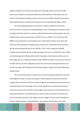 35
adapt to students’ new ways of learning, such as through online courses that make
access more flexible, not only potentially serves the top third of individuals who can
make it into traditional college programs, but also serves 100% of people interested in
bettering themselves in professional training or for personal growth (Khan, 2013).
An interesting juxtaposition of contexts is visible in traditional university
structures that are notorious for keeping people out by celebrating low admission rates
and high selectivity, which is in contrast with the Internet that draws people in from all
backgrounds, social economic status and SAT-scores or GMAT-scores. When the first
MOOCs were launched it was found that some of the better students were those who
had never been admitted to college (see the experiences of Sebastian Thrun and Peter
Norvig who developed Stanford’s first MOOC in 2011 which registered 160,000
students and found that the top completing registrants were not Stanford’s own). While
new technologies have flattened the world of academic achievement and the access to
knowledge, there is a difference between what a MOOC can offer a learner (Yuan, Powell
& CETIS, 2013), and what adaptations to the new university learning environment can
provide through well-thought out instructional design in regular classrooms (Keengwe
& Kidd, 2010).
The role of universities in societies has served as being the hallmark for the best
and brightest of what a country can produce. Unfortunately, in recent years this has
changed. More and more of the best and the brightest are finding that universities do no
satisfy their thirst for knowledge as fast as their telephones or motivate their drive to
innovate as well as some YouTube videos might, and so they turn to informal means of
educating themselves. This phenomenon is not new and not only due to the Internet.
Over the decades many have left college to pursue “bigger” dreams. Some examples of
famous college dropouts include Bill Gates, Ansel Adams, Woody Allen, Steve Jobs,
 