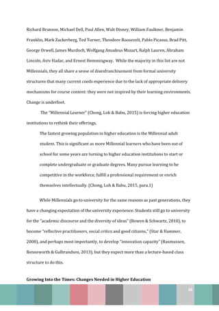 36
Richard Branson, Michael Dell, Paul Allen, Walt Disney, William Faulkner, Benjamin
Franklin, Mark Zuckerberg, Ted Turner, Theodore Roosevelt, Pablo Picasso, Brad Pitt,
George Orwell, James Murdoch, Wolfgang Amadeus Mozart, Ralph Lauren, Abraham
Lincoln, Aviv Hadar, and Ernest Hemmingway. While the majority in this list are not
Millennials, they all share a sense of disenfranchisement from formal university
structures that many current coeds experience due to the lack of appropriate delivery
mechanisms for course content: they were not inspired by their learning environments.
Change is underfoot.
The “Millennial Learner” (Chong, Loh & Babu, 2015) is forcing higher education
institutions to rethink their offerings.
The fastest growing population in higher education is the Millennial adult
student. This is significant as more Millennial learners who have been out of
school for some years are turning to higher education institutions to start or
complete undergraduate or graduate degrees. Many pursue learning to be
competitive in the workforce, fulfill a professional requirement or enrich
themselves intellectually. (Chong, Loh & Babu, 2015, para.1)
While Millennials go to university for the same reasons as past generations, they
have a changing expectation of the university experience. Students still go to university
for the “academic discourse and the diversity of ideas” (Bowen & Schwartz, 2010), to
become “reflective practitioners, social critics and good citizens,” (Star & Hammer,
2008), and perhaps most importantly, to develop “innovation capacity” (Rasmussen,
Benneworth & Gulbrandsen, 2013), but they expect more than a lecture-based class
structure to do this.
Growing Into the Times: Changes Needed in Higher Education
 
