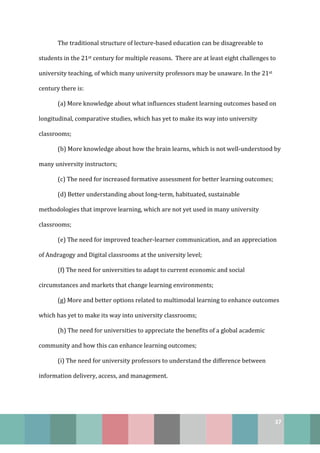 37
The traditional structure of lecture-based education can be disagreeable to
students in the 21st century for multiple reasons. There are at least eight challenges to
university teaching, of which many university professors may be unaware. In the 21st
century there is:
(a) More knowledge about what influences student learning outcomes based on
longitudinal, comparative studies, which has yet to make its way into university
classrooms;
(b) More knowledge about how the brain learns, which is not well-understood by
many university instructors;
(c) The need for increased formative assessment for better learning outcomes;
(d) Better understanding about long-term, habituated, sustainable
methodologies that improve learning, which are not yet used in many university
classrooms;
(e) The need for improved teacher-learner communication, and an appreciation
of Andragogy and Digital classrooms at the university level;
(f) The need for universities to adapt to current economic and social
circumstances and markets that change learning environments;
(g) More and better options related to multimodal learning to enhance outcomes
which has yet to make its way into university classrooms;
(h) The need for universities to appreciate the benefits of a global academic
community and how this can enhance learning outcomes;
(i) The need for university professors to understand the difference between
information delivery, access, and management.
 