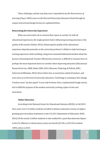 38
These challenges and the way they were responded to by the Neuroscience of
Learning (Psyce 1609) course at the Harvard University Extension School through its
unique instructional design format are explained below.
Reinventing the University Experience
What can universities do to reinvent their space in society? As with all
educational experiences, the single greatest factor influencing learning outcomes is the
quality of the teacher (Hattie, 2012). Enhancing the quality of the educational
experience depends primarily on the university professor’s ability to make learning an
exciting experience while instilling a long-term sustained habituated mindset about the
process of learning itself. Teacher effectiveness, however, is difficult to measure but it is
perhaps the most important factor to consider when improving education (Educational
Research Service, 2000; Hattie 2009, 2012; Marzano, Pickering, & Pollock, 2001;
Scheerens & Blömeke, 2016). Never before has so much been asked of teachers, and
even more so at the level of university education. Technology is assisting in this change.
Teachers must “up their game” to not only be better than a sophisticated Google search,
but to fulfill the purpose of the modern university as being a place of awe and
innovation.
Online Education
According to the National Center for Educational Statistics (NCES), in Fall 2013
there were over 5.5 million students enrolled in distance education courses at degree-
granting post-secondary institutions in the U.S. (U.S. Department of Education, NCES,
2016). Of the nearly 3 million students in who studied for a post-Baccalaureate degree
in the U.S. (Masters or Doctorates), nearly one-fourth (23.3%; n=676,761) studied
100% online in 2013.
 
