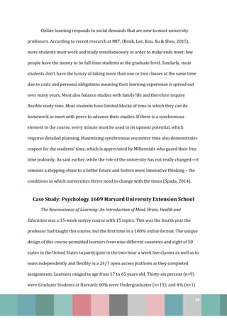 39
Online learning responds to social demands that are new to most university
professors. According to recent research at MIT, (Bonk, Lee, Kou, Xu & Sheu, 2015),
more students must work and study simultaneously in order to make ends meet; few
people have the money to be full-time students at the graduate level. Similarly, most
students don’t have the luxury of taking more than one or two classes at the same time
due to costs and personal obligations meaning their learning experience is spread out
over many years. Most also balance studies with family life and therefore require
flexible study time. Most students have limited blocks of time in which they can do
homework or meet with peers to advance their studies. If there is a synchronous
element to the course, every minute must be used to its upmost potential, which
requires detailed planning. Maximizing synchronous encounter time also demonstrates
respect for the students’ time, which is appreciated by Millennials who guard their free
time jealously. As said earlier, while the role of the university has not really changed—it
remains a stepping-stone to a better future and fosters more innovative thinking – the
conditions in which universities thrive need to change with the times (Spada, 2014).
Case Study: Psychology 1609 Harvard University Extension School
The Neuroscience of Learning: An Introduction of Mind, Brain, Health and
Education was a 15-week survey course with 15 topics. This was the fourth year the
professor had taught this course, but the first time in a 100% online format. The unique
design of this course permitted learners from nine different countries and eight of 50
states in the United States to participate in the two-hour a week live classes as well as to
learn independently and flexibly in a 24/7 open access platform as they completed
assignments. Learners ranged in age from 17 to 65 years old. Thirty-six percent (n=9)
were Graduate Students at Harvard; 60% were Undergraduates (n=15); and 4% (n=1)
 