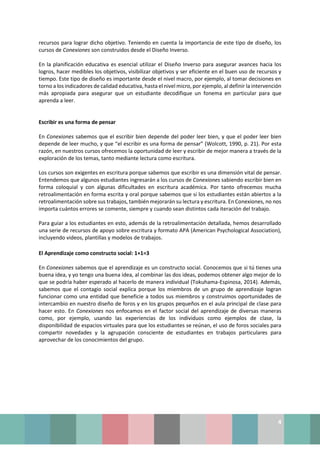 4
recursos para lograr dicho objetivo. Teniendo en cuenta la importancia de este tipo de diseño, los
cursos de Conexiones son construidos desde el Diseño Inverso.
En la planificación educativa es esencial utilizar el Diseño Inverso para asegurar avances hacia los
logros, hacer medibles los objetivos, visibilizar objetivos y ser eficiente en el buen uso de recursos y
tiempo. Este tipo de diseño es importante desde el nivel macro, por ejemplo, al tomar decisiones en
torno a los indicadores de calidad educativa, hasta el nivel micro, por ejemplo, al definir la intervención
más apropiada para asegurar que un estudiante decodifique un fonema en particular para que
aprenda a leer.
Escribir es una forma de pensar
En Conexiones sabemos que el escribir bien depende del poder leer bien, y que el poder leer bien
depende de leer mucho, y que “el escribir es una forma de pensar” (Wolcott, 1990, p. 21). Por esta
razón, en nuestros cursos ofrecemos la oportunidad de leer y escribir de mejor manera a través de la
exploración de los temas, tanto mediante lectura como escritura.
Los cursos son exigentes en escritura porque sabemos que escribir es una dimensión vital de pensar.
Entendemos que algunos estudiantes ingresarán a los cursos de Conexiones sabiendo escribir bien en
forma coloquial y con algunas dificultades en escritura académica. Por tanto ofrecemos mucha
retroalimentación en forma escrita y oral porque sabemos que si los estudiantes están abiertos a la
retroalimentación sobre sus trabajos, también mejorarán su lectura y escritura. En Conexiones, no nos
importa cuántos errores se comente, siempre y cuando sean distintos cada iteración del trabajo.
Para guiar a los estudiantes en esto, además de la retroalimentación detallada, hemos desarrollado
una serie de recursos de apoyo sobre escritura y formato APA (American Psychological Association),
incluyendo videos, plantillas y modelos de trabajos.
El Aprendizaje como constructo social: 1+1=3
En Conexiones sabemos que el aprendizaje es un constructo social. Conocemos que si tú tienes una
buena idea, y yo tengo una buena idea, al combinar las dos ideas, podemos obtener algo mejor de lo
que se podría haber esperado al hacerlo de manera individual (Tokuhama-Espinosa, 2014). Además,
sabemos que el contagio social explica porque los miembros de un grupo de aprendizaje logran
funcionar como una entidad que beneficie a todos sus miembros y construimos oportunidades de
intercambio en nuestro diseño de foros y en los grupos pequeños en el aula principal de clase para
hacer esto. En Conexiones nos enfocamos en el factor social del aprendizaje de diversas maneras
como, por ejemplo, usando las experiencias de los individuos como ejemplos de clase, la
disponibilidad de espacios virtuales para que los estudiantes se reúnan, el uso de foros sociales para
compartir novedades y la agrupación consciente de estudiantes en trabajos particulares para
aprovechar de los conocimientos del grupo.
 