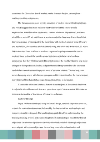 43
completed the Discussion Board, worked on the Semester Project, or completed
readings or video assignments.
The Canvas course room permits a revision of student time within the platform,
and results suggest that most students went well beyond the 4-hour a week
expectations, as evidenced in Appendix A. To meet minimum requirements, students
should have spent 15 x 4 = 60 hours, at a minimum in the classroom. It was found that
there was a range of time spent in the classroom, with the least amount being 54 hours
and 32 minutes, and the most amount of time being 898 hours and 07 minutes. As Psyce
1609 came to a close, in Week 14 students requested ongoing access to the course
content. Many believed the bundles would help them with future work, others
commented that they felt they wanted to revisit some of the weekly videos to help make
changes in their professional roles, and yet others said they wanted to take time over
the holidays to continue reading up on areas of personal interest. The teaching team
secured ongoing access with Canvas managers and three months after the course ended,
more than half the students had logged in additional time in the course.
It should be noted that the total number of hours spent in the Canvas classroom
is only indicative of how much time was spent in an open Canvas window. This does not
represent the quality of time or use of resources in Canvas.
Backward Design
Psyce 1069 was developed using backward design, in which objectives were set,
criteria for evaluation determined, followed by the best activities, methodologies and
resources to achieve the goal. The teaching team prided itself on understanding the
teaching-learning process and on selecting the best methodologies possible for the set
objectives. Each week’s topics were carefully reviewed and after clear topic objectives
were aligned with course objectives, the teaching team selected evaluation and
 