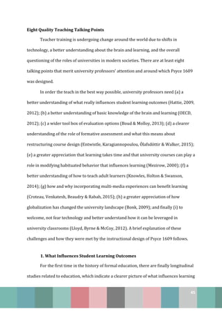 45
Eight Quality Teaching Talking Points
Teacher training is undergoing change around the world due to shifts in
technology, a better understanding about the brain and learning, and the overall
questioning of the roles of universities in modern societies. There are at least eight
talking points that merit university professors’ attention and around which Psyce 1609
was designed.
In order the teach in the best way possible, university professors need (a) a
better understanding of what really influences student learning outcomes (Hattie, 2009,
2012); (b) a better understanding of basic knowledge of the brain and learning (OECD,
2012); (c) a wider tool box of evaluation options (Boud & Molloy, 2013); (d) a clearer
understanding of the role of formative assessment and what this means about
restructuring course design (Entwistle, Karagiannopoulou, Ólafsdóttir & Walker, 2015);
(e) a greater appreciation that learning takes time and that university courses can play a
role in modifying habituated behavior that influences learning (Mezirow, 2000); (f) a
better understanding of how to teach adult learners (Knowles, Holton & Swanson,
2014); (g) how and why incorporating multi-media experiences can benefit learning
(Croteau, Venkatesh, Beaudry & Rabah, 2015); (h) a greater appreciation of how
globalization has changed the university landscape (Bonk, 2009); and finally (i) to
welcome, not fear technology and better understand how it can be leveraged in
university classrooms (Lloyd, Byrne & McCoy, 2012). A brief explanation of these
challenges and how they were met by the instructional design of Psyce 1609 follows.
1. What Influences Student Learning Outcomes
For the first time in the history of formal education, there are finally longitudinal
studies related to education, which indicate a clearer picture of what influences learning
 