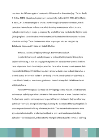 46
outcomes for different types of students in different cultural contexts (e.g., Tucker-Drob
& Briley, 2014). Educational researchers such as John Hattie (2003; 2008; 2012; Hattie
& Yates, 2013) have managed to create a methodologically comparative scale, which
permits a vision of what influences student learning outcomes and which, in turn,
indicate what teachers can do to improve the level of learning by students. Hattie’s work
(2012) explains the types of interventions that all teachers should incorporate in their
education settings. These interventions were re-grouped into ten subtypes by
Tokuhama-Espinosa, 2014 and are detailed below.
Enhance Student Self-Efficacy Through Appropriate Feedback.
In order to learn well, a student needs to believe that the teacher thinks he is
capable of learning. It was not long ago that professors believed their job was to know
their subject and share their insights; whether the student learned or not was not their
responsibility (Biggs, 2011). However, there are now studies that indicate that what a
student thinks the teacher thinks of her ability to learn can influence her outcomes in
class (Hattie, 2009). At a minimum, professors should convey their belief in students’
abilities to learn.
Psyce 1609 recognized the need for developing positive student self-efficacy and
self-concept by helping students believe in their own abilities to learn. Constant teacher
feedback and positive encouragement helped all learners believe in their own learning
potential. There was an explicit shared goal among the members of the teaching team to
encourage student self-efficacy wherever possible. This meant that instructions were
given to students to offer productive feedback to peers and teachers modeled this
behavior. This last decision, to teach to the strengths of the students, serves as a strong
 
