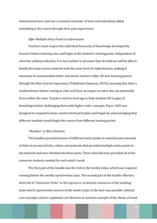 47
motivational force and was a constant reminder of how each individual added
something to the course through their past experiences.
Offer Multiple Entry Points to Information.
Teachers must respect the individual hierarchy of knowledge developed by
learners before entering class and begin at the student’s starting point, independent of
what the syllabus indicates. It is not realistic to presume that all students will be able to
handle the same course material with the same level of sophistication, making it
necessary to accommodate faster and slower learners alike. All new learning passes
through the filter of prior experience (Tokuhama-Espinosa, 2014), meaning that what a
student knows before coming to class will have an impact on what she can potentially
learn within the class. Teachers need to leverage to help students fill in gaps of
knowledge before challenging them with higher order concepts. Psyce 1609 was
designed to respond to basic constructivist principles and began by acknowledging that
different students would begin the course from different starting points.
“Bundles” or Mini-libraries
The bundles provided dozens of different entry points to material and consisted
of links to journal articles, videos and podcasts that provided multiple entry points to
the material and were divided into three parts. These mini-libraries provided all of the
resources students needed for each week’s work.
The first part of the bundle was the link to the weekly video, which was required
viewing before the weekly synchronous class. The second part of the bundle offered a
short list of “Instructor Picks” or the top ten or so favorite resources of the teaching
team which captured the essence of the week’s topic in the best way possible, defined
core concepts, and/or explained core theories or seminal concepts of the theme at hand.
 