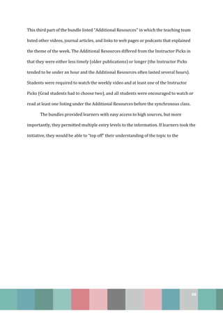48
This third part of the bundle listed “Additional Resources” in which the teaching team
listed other videos, journal articles, and links to web pages or podcasts that explained
the theme of the week. The Additional Resources differed from the Instructor Picks in
that they were either less timely (older publications) or longer (the Instructor Picks
tended to be under an hour and the Additional Resources often lasted several hours).
Students were required to watch the weekly video and at least one of the Instructor
Picks (Grad students had to choose two), and all students were encouraged to watch or
read at least one listing under the Additional Resources before the synchronous class.
The bundles provided learners with easy access to high sources, but more
importantly, they permitted multiple entry levels to the information. If learners took the
initiative, they would be able to “top off” their understanding of the topic to the
 