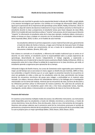 5
Diseño de los Cursos y Uso de Herramientas
El Aula Invertida
El modelo de aula invertida ha ganado mucha popularidad desde la década del 2000 y surgió debido
a los avances tecnológicos que aportan a los cambios en la entrega de información (Mok, 2014) al
igual que la apreciación de la importancia del aprendizaje activo (Roehl, Reddy, & Shannon, 2013). El
modelo se aleja del sistema de docencia tradicional en el que el profesor presenta la información al
estudiante durante la clase y proporciona al estudiante tareas para hacer después de clase (Mok,
2014). En el modelo del aula invertida se voltea o "invierte" este proceso, de tal manera que el docente
"imparte" la información al estudiante antes de la clase (por ejemplo, mediante vídeos o lecturas) y
dedica el tiempo en clase a trabajar en conjunto con los estudiantes en actividades relacionadas al
tema impartido (Mok, 2014). Es decir, en el modelo de aula invertida
los estudiantes obtienen la primera exposición a nuevo material fuera del aula, generalmente
a través de videos de charlas o lecturas, y luego usan el tiempo de clase para hacer el trabajo
más difícil de asimilar ese conocimiento, tal vez a través de la resolución de problemas,
discusiones o debates. (Brame, 2013, s/p)
Este sistema es centrado en el estudiante, a diferencia del modelo tradicional que se centra en el
docente. En este sistema, el estudiante asume la responsabilidad sobre su propia experiencia de
aprendizaje, desarrollando de manera independiente el trabajo asignado, y explorando y
familiarizándose con el material de la clase de manera autónoma (Roehl, Reddy, & Shannon, 2013). La
preparación antes de la clase influye la calidad de la experiencia en la clase sincrónica, por ende, el
estudiante aprende a organizarse para aprovechar de su tiempo.
Utilizando la lógica de Diseño Inverso, los cursos de Conexiones están organizados para maximizar el
mejor uso del tiempo cara-a-cara (clase en vivo) y siguen un diseño de aula invertida, 100% en línea.
Los contenidos a impartir (mismos que en un aula regular se presentan durante los encuentros en
vivo) son grabados en video y vistos por los estudiantes antes de clase, permitiendo más tiempo
durante los encuentros sincrónicos del grupo para indagar a profundidad en el material antes
revisado. Los videos y lecturas ofrecen los antecedentes teóricos y los hallazgos de la investigación
relacionados con los temas del módulo, mientras que los encuentros de clase, los foros de discusión y
las reflexiones permiten utilizar la información de manera auténtica. Por cada hora de contacto de
clase, se espera que los estudiantes pasen entre dos y tres horas preparando tareas, leyendo,
investigando, viendo videos e interactuando con compañeros de clase en los foros de discusión.
Presencia del Instructor
En nuestros cursos tenemos múltiples modos de acceso a los diferentes instructores. Los instructores
están disponibles para los estudiantes a través de métodos sincrónicos y asincrónicos, a través de
correo electrónico, horas de oficina, foros de discusión, chats en vivo y herramientas de mensajería.
Hacemos esto porque sabemos que la presencia social de los instructores promueve el sentido de
pertenencia y compromiso afectivo de los estudiantes, así como la construcción de la comunidad, todo
lo cual es propicio para un mejor aprendizaje (Baker, 2010; Dixson, 2010; Dixson, 2015).
 
