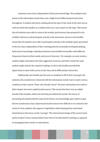 50
required course level, independent of their prior knowledge. The multiple entry
points to the information meant there was a high level of differentiated instruction
throughout: A student who knew nothing about the topic of the week at the start was as
well served by the bundles as a student who was a near expert on the topic. This meant
that all students were able to come to the weekly synchronous class prepared to cite
credible references and participate actively in the discussion. Access to the bundles
meant that all students were able to participate actively in the multiple topics presented
in the live class, independent of their starting point by essentially leveling the playing
field of prior knowledge. Individual students entered different bundles with different
frequencies based on their needs and areas of interests. For example, on some weeks a
student might read almost all of the suggested resources, and other weeks the same
student might only do the required readings. In short, the bundles provided the
opportunity to meet with success in the class and to differentiate instruction.
Additionally, the bundles put the onus on students to fill in their own gaps: the
students who needed more rehearsal with the information would read or watch various
renditions of the content. Those who already “knew” the basic information were able to
delve deeper into more sophisticated sources. This meant that there was an added
benefit of the bundles, which was that they permitted the teacher the luxury of
presuming all students had the same level of basic core knowledge upon which to plan
the live synchronous class. Experienced teachers know how difficult it is to attend to the
needs of a few students who appear to lag behind, while keeping those well ahead
entertained as they focus on the “average”. The instructional design of this course freed
up the teacher’s focus and permitted more time to be dedicated to teaching, as opposed
to managing learner needs or expectations.
 