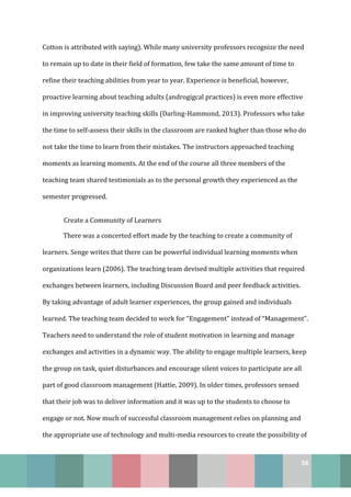 56
Cotton is attributed with saying). While many university professors recognize the need
to remain up to date in their field of formation, few take the same amount of time to
refine their teaching abilities from year to year. Experience is beneficial, however,
proactive learning about teaching adults (androgigcal practices) is even more effective
in improving university teaching skills (Darling-Hammond, 2013). Professors who take
the time to self-assess their skills in the classroom are ranked higher than those who do
not take the time to learn from their mistakes. The instructors approached teaching
moments as learning moments. At the end of the course all three members of the
teaching team shared testimonials as to the personal growth they experienced as the
semester progressed.
Create a Community of Learners
There was a concerted effort made by the teaching to create a community of
learners. Senge writes that there can be powerful individual learning moments when
organizations learn (2006). The teaching team devised multiple activities that required
exchanges between learners, including Discussion Board and peer feedback activities.
By taking advantage of adult learner experiences, the group gained and individuals
learned. The teaching team decided to work for “Engagement” instead of “Management”.
Teachers need to understand the role of student motivation in learning and manage
exchanges and activities in a dynamic way. The ability to engage multiple learners, keep
the group on task, quiet disturbances and encourage silent voices to participate are all
part of good classroom management (Hattie, 2009). In older times, professors sensed
that their job was to deliver information and it was up to the students to choose to
engage or not. Now much of successful classroom management relies on planning and
the appropriate use of technology and multi-media resources to create the possibility of
 