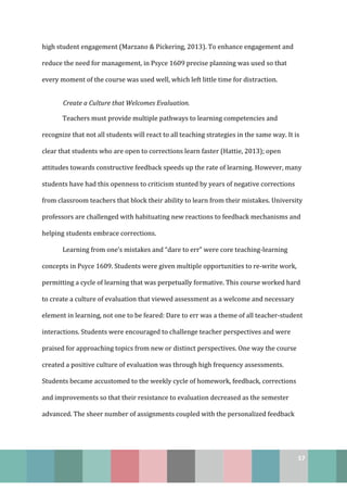57
high student engagement (Marzano & Pickering, 2013). To enhance engagement and
reduce the need for management, in Psyce 1609 precise planning was used so that
every moment of the course was used well, which left little time for distraction.
Create a Culture that Welcomes Evaluation.
Teachers must provide multiple pathways to learning competencies and
recognize that not all students will react to all teaching strategies in the same way. It is
clear that students who are open to corrections learn faster (Hattie, 2013); open
attitudes towards constructive feedback speeds up the rate of learning. However, many
students have had this openness to criticism stunted by years of negative corrections
from classroom teachers that block their ability to learn from their mistakes. University
professors are challenged with habituating new reactions to feedback mechanisms and
helping students embrace corrections.
Learning from one’s mistakes and “dare to err” were core teaching-learning
concepts in Psyce 1609. Students were given multiple opportunities to re-write work,
permitting a cycle of learning that was perpetually formative. This course worked hard
to create a culture of evaluation that viewed assessment as a welcome and necessary
element in learning, not one to be feared: Dare to err was a theme of all teacher-student
interactions. Students were encouraged to challenge teacher perspectives and were
praised for approaching topics from new or distinct perspectives. One way the course
created a positive culture of evaluation was through high frequency assessments.
Students became accustomed to the weekly cycle of homework, feedback, corrections
and improvements so that their resistance to evaluation decreased as the semester
advanced. The sheer number of assignments coupled with the personalized feedback
 