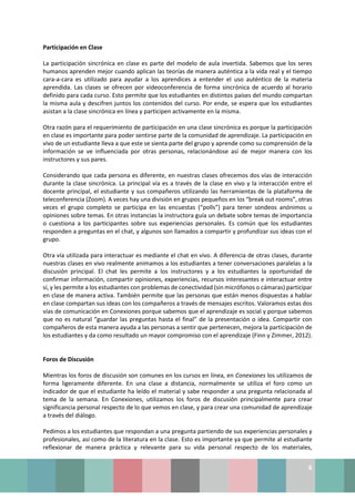 6
Participación en Clase
La participación sincrónica en clase es parte del modelo de aula invertida. Sabemos que los seres
humanos aprenden mejor cuando aplican las teorías de manera auténtica a la vida real y el tiempo
cara-a-cara es utilizado para ayudar a los aprendices a entender el uso auténtico de la materia
aprendida. Las clases se ofrecen por videoconferencia de forma sincrónica de acuerdo al horario
definido para cada curso. Esto permite que los estudiantes en distintos países del mundo compartan
la misma aula y descifren juntos los contenidos del curso. Por ende, se espera que los estudiantes
asistan a la clase sincrónica en línea y participen activamente en la misma.
Otra razón para el requerimiento de participación en una clase sincrónica es porque la participación
en clase es importante para poder sentirse parte de la comunidad de aprendizaje. La participación en
vivo de un estudiante lleva a que este se sienta parte del grupo y aprende como su comprensión de la
información se ve influenciada por otras personas, relacionándose así de mejor manera con los
instructores y sus pares.
Considerando que cada persona es diferente, en nuestras clases ofrecemos dos vías de interacción
durante la clase sincrónica. La principal vía es a través de la clase en vivo y la interacción entre el
docente principal, el estudiante y sus compañeros utilizando las herramientas de la plataforma de
teleconferencia (Zoom). A veces hay una división en grupos pequeños en los “break out rooms”, otras
veces el grupo completo se participa en las encuestas (“polls”) para tener sondeos anónimos u
opiniones sobre temas. En otras instancias la instructora guía un debate sobre temas de importancia
o cuestiona a los participantes sobre sus experiencias personales. Es común que los estudiantes
responden a preguntas en el chat, y algunos son llamados a compartir y profundizar sus ideas con el
grupo.
Otra vía utilizada para interactuar es mediante el chat en vivo. A diferencia de otras clases, durante
nuestras clases en vivo realmente animamos a los estudiantes a tener conversaciones paralelas a la
discusión principal. El chat les permite a los instructores y a los estudiantes la oportunidad de
confirmar información, compartir opiniones, experiencias, recursos interesantes e interactuar entre
sí, y les permite a los estudiantes con problemas de conectividad (sin micrófonos o cámaras) participar
en clase de manera activa. También permite que las personas que están menos dispuestas a hablar
en clase compartan sus ideas con los compañeros a través de mensajes escritos. Valoramos estas dos
vías de comunicación en Conexiones porque sabemos que el aprendizaje es social y porque sabemos
que no es natural “guardar las preguntas hasta el final” de la presentación o idea. Compartir con
compañeros de esta manera ayuda a las personas a sentir que pertenecen, mejora la participación de
los estudiantes y da como resultado un mayor compromiso con el aprendizaje (Finn y Zimmer, 2012).
Foros de Discusión
Mientras los foros de discusión son comunes en los cursos en línea, en Conexiones los utilizamos de
forma ligeramente diferente. En una clase a distancia, normalmente se utiliza el foro como un
indicador de que el estudiante ha leído el material y sabe responder a una pregunta relacionada al
tema de la semana. En Conexiones, utilizamos los foros de discusión principalmente para crear
significancia personal respecto de lo que vemos en clase, y para crear una comunidad de aprendizaje
a través del diálogo.
Pedimos a los estudiantes que respondan a una pregunta partiendo de sus experiencias personales y
profesionales, así como de la literatura en la clase. Esto es importante ya que permite al estudiante
reflexionar de manera práctica y relevante para su vida personal respecto de los materiales,
 