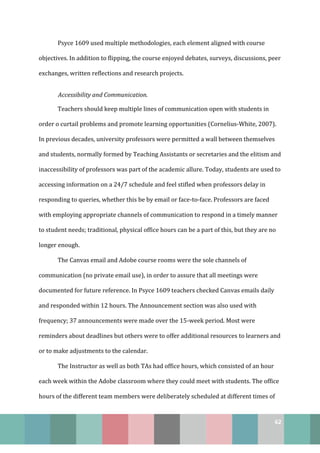 62
Psyce 1609 used multiple methodologies, each element aligned with course
objectives. In addition to flipping, the course enjoyed debates, surveys, discussions, peer
exchanges, written reflections and research projects.
Accessibility and Communication.
Teachers should keep multiple lines of communication open with students in
order o curtail problems and promote learning opportunities (Cornelius-White, 2007).
In previous decades, university professors were permitted a wall between themselves
and students, normally formed by Teaching Assistants or secretaries and the elitism and
inaccessibility of professors was part of the academic allure. Today, students are used to
accessing information on a 24/7 schedule and feel stifled when professors delay in
responding to queries, whether this be by email or face-to-face. Professors are faced
with employing appropriate channels of communication to respond in a timely manner
to student needs; traditional, physical office hours can be a part of this, but they are no
longer enough.
The Canvas email and Adobe course rooms were the sole channels of
communication (no private email use), in order to assure that all meetings were
documented for future reference. In Psyce 1609 teachers checked Canvas emails daily
and responded within 12 hours. The Announcement section was also used with
frequency; 37 announcements were made over the 15-week period. Most were
reminders about deadlines but others were to offer additional resources to learners and
or to make adjustments to the calendar.
The Instructor as well as both TAs had office hours, which consisted of an hour
each week within the Adobe classroom where they could meet with students. The office
hours of the different team members were deliberately scheduled at different times of
 