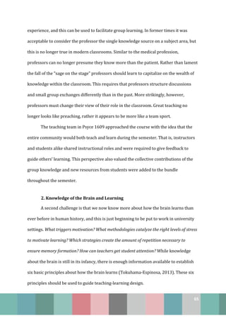 65
experience, and this can be used to facilitate group learning. In former times it was
acceptable to consider the professor the single knowledge source on a subject area, but
this is no longer true in modern classrooms. Similar to the medical profession,
professors can no longer presume they know more than the patient. Rather than lament
the fall of the “sage on the stage” professors should learn to capitalize on the wealth of
knowledge within the classroom. This requires that professors structure discussions
and small group exchanges differently than in the past. More strikingly, however,
professors must change their view of their role in the classroom. Great teaching no
longer looks like preaching, rather it appears to be more like a team sport.
The teaching team in Psyce 1609 approached the course with the idea that the
entire community would both teach and learn during the semester. That is, instructors
and students alike shared instructional roles and were required to give feedback to
guide others’ learning. This perspective also valued the collective contributions of the
group knowledge and new resources from students were added to the bundle
throughout the semester.
2. Knowledge of the Brain and Learning
A second challenge is that we now know more about how the brain learns than
ever before in human history, and this is just beginning to be put to work in university
settings. What triggers motivation? What methodologies catalyze the right levels of stress
to motivate learning? Which strategies create the amount of repetition necessary to
ensure memory formation? How can teachers get student attention? While knowledge
about the brain is still in its infancy, there is enough information available to establish
six basic principles about how the brain learns (Tokuhama-Espinosa, 2013). These six
principles should be used to guide teaching-learning design.
 