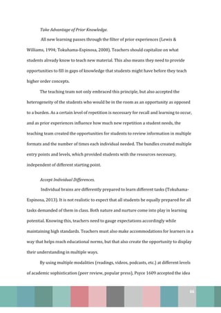 66
Take Advantage of Prior Knowledge.
All new learning passes through the filter of prior experiences (Lewis &
Williams, 1994; Tokuhama-Espinosa, 2008). Teachers should capitalize on what
students already know to teach new material. This also means they need to provide
opportunities to fill in gaps of knowledge that students might have before they teach
higher order concepts.
The teaching team not only embraced this principle, but also accepted the
heterogeneity of the students who would be in the room as an opportunity as opposed
to a burden. As a certain level of repetition is necessary for recall and learning to occur,
and as prior experiences influence how much new repetition a student needs, the
teaching team created the opportunities for students to review information in multiple
formats and the number of times each individual needed. The bundles created multiple
entry points and levels, which provided students with the resources necessary,
independent of different starting point.
Accept Individual Differences.
Individual brains are differently prepared to learn different tasks (Tokuhama-
Espinosa, 2013). It is not realistic to expect that all students be equally prepared for all
tasks demanded of them in class. Both nature and nurture come into play in learning
potential. Knowing this, teachers need to gauge expectations accordingly while
maintaining high standards. Teachers must also make accommodations for learners in a
way that helps reach educational norms, but that also create the opportunity to display
their understanding in multiple ways.
By using multiple modalities (readings, videos, podcasts, etc.) at different levels
of academic sophistication (peer review, popular press), Psyce 1609 accepted the idea
 