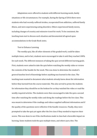 68
Adaptations were offered to students with different learning needs, family
situations or life circumstances. For example, during the Spring of 2016 there were
students who had recently suffered strokes, recuperated from addiction, suffered family
illness, and were experiencing eating disorders. Others experienced family moves,
including changes of country and extensive travel for work. To be consistent, the
teaching team met to discuss each situation and documented all agreed upon
accommodations in the Grade Book notes.
Test to Enhance Learning
The weekly quiz, like all other elements of the graded work, could be taken
multiple times, and in fact, students were encouraged to take it until they reached 100%
for each week. The different instances of taking the quiz served different learning goals.
First, students were asked to take the quiz before watching the weekly video or review
the contents of the bundle for the week. This was done to determine the student’s
general baseline level of knowledge before anything was learned in the class. The
teaching team wanted to document what students already knew about the information
before they learned from the course materials. This also served to prime the students
for information they should be on the lookout for as they watched the video or read the
weekly required articles. The students were then encouraged to take the quiz a second
time after watching the weekly video and doing the readings before the live class. This
was meant to determine if the readings and videos supplied sufficient information and if
the quality of the questions were reflective if the bundle resources. Finally, they were
prompted to take the quiz yet again after the live class if they needed to improve their
scores. This was done to see if the clarifications made in class had a favorable impact on
learning. Some students took the quiz multiple times, and others just a few. The
 