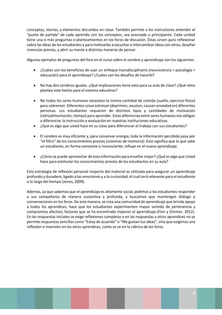 7
conceptos, teorías, y elementos discutidos en clase. También permite a los instructores entender el
“punto de partida” de cada aprendiz con los conceptos, sea avanzado o principiante. Cada unidad
tiene una o más preguntas o planteamientos en los foros de discusión. Éstas sirven para reflexionar
sobre las ideas de los estudiantes y para motivarles a escuchar e intercambiar ideas con otros, desafiar
creencias previas, y abrir su mente a distintas maneras de pensar.
Algunos ejemplos de preguntas del foro en el curso sobre el cerebro y aprendizaje son los siguientes:
• ¿Cuáles son los beneficios de usar un enfoque transdisciplinario (neurociencia + psicología +
educación) para el aprendizaje? ¿Cuáles son los desafíos de hacerlo?
• No hay dos cerebros iguales. ¿Qué implicaciones tiene esto para su aula de clase? ¿Qué retos
plantea este hecho para el sistema educativo?
• No todos los seres humanos necesitan la misma cantidad de comida (sueño, ejercicio físico)
para sobrevivir. Diferentes cosas estresan (deprimen, asustan, causan ansiedad en) diferentes
personas. Los estudiantes requieren de distintos tipos y cantidades de motivación
(retroalimentación, tiempo) para aprender. Estas diferencias entre seres humanos nos obligan
a diferenciar la instrucción y evaluación en nuestras instituciones educativas.
• ¿Qué es algo que usted hace en su clase para diferenciar el trabajo con sus estudiantes?
• El cerebro es muy eficiente y, para conservar energía, toda la información percibida pasa por
“el filtro” de los conocimientos previos (sistemas de memoria). Esto significa que lo que sabe
un estudiante, en forma consiente o inconsciente, influye en el nuevo aprendizaje.
• ¿Cómo se puede aprovechar de esta información para enseñar mejor? ¿Qué es algo que Usted
hace para estimular los conocimientos previos de los estudiantes en su aula?
Esta estrategia de reflexión personal respecto del material es utilizada para asegurar un aprendizaje
profundo y duradero, ligado a las emociones y a la curiosidad, el cual será relevante para el estudiante
a lo largo del tiempo (Jones, 2009).
Además, ya que sabemos que el aprendizaje es altamente social, pedimos a los estudiantes responder
a sus compañeros de manera sustantiva y profunda, y buscamos que mantengan diálogo y
conversaciones en los foros. De esta manera, se crea una comunidad de aprendizaje que brinda apoyo
a todos los aprendices, hace que los estudiantes experimenten mayor sentido de pertenencia y
compromiso afectivo, factores que se ha encontrado mejoran el aprendizaje (Finn y Zimmer, 2012).
En las respuestas iniciales se exige reflexiones completas y en las respuestas a otros aprendices no se
permite respuestas sencillas como “Estoy de acuerdo” o “Me gustan tus ideas”, sino que exigimos una
reflexión e inversión en los otros aprendices, como se ve en la rúbrica de los foros.
 