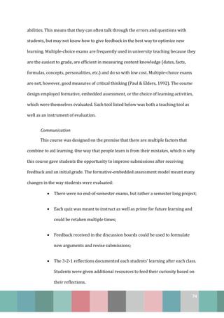 74
abilities. This means that they can often talk through the errors and questions with
students, but may not know how to give feedback in the best way to optimize new
learning. Multiple-choice exams are frequently used in university teaching because they
are the easiest to grade, are efficient in measuring content knowledge (dates, facts,
formulas, concepts, personalities, etc.) and do so with low cost. Multiple-choice exams
are not, however, good measures of critical thinking (Paul & Elders, 1992). The course
design employed formative, embedded assessment, or the choice of learning activities,
which were themselves evaluated. Each tool listed below was both a teaching tool as
well as an instrument of evaluation.
Communication
This course was designed on the premise that there are multiple factors that
combine to aid learning. One way that people learn is from their mistakes, which is why
this course gave students the opportunity to improve submissions after receiving
feedback and an initial grade. The formative-embedded assessment model meant many
changes in the way students were evaluated:
• There were no end-of-semester exams, but rather a semester long project;
• Each quiz was meant to instruct as well as prime for future learning and
could be retaken multiple times;
• Feedback received in the discussion boards could be used to formulate
new arguments and revise submissions;
• The 3-2-1 reflections documented each students’ learning after each class.
Students were given additional resources to feed their curiosity based on
their reflections.
 