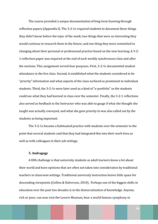 79
The course provided a unique documentation of long-term learning through
reflection papers (Appendix I). The 3-2-1s required students to document three things
they didn’t know before the topic of the week; two things that were so interesting they
would continue to research them in the future; and one thing they were committed to
changing about their personal or professional practice based on the new learning. A 3-2-
1-reflection paper was required at the end of each weekly synchronous class and after
the sections. This assignment served four purposes. First, 3-2-1s documented student
attendance in the live class. Second, it established what the students considered to be
“priority” information and what aspects of the class surfaced as prominent to individual
students. Third, the 3-2-1s were later used as a kind of “e-portfolio” so the students
could see what they had learned in class over the semester. Finally, the 3-2-1 reflections
also served as feedback to the Instructor who was able to gauge if what she thought she
taught was actually conveyed, and what she gave priority to was also called out by the
students as being important.
The 3-2-1s became a habituated practice with students over the semester to the
point that several students said that they had integrated this into their work lives as
well as with colleagues in their job settings.
5. Andragogy
A fifth challenge is that university students as adult learners know a lot about
their world and have opinions that are often not taken into consideration by traditional
teachers in classroom settings. Traditional university instruction leaves little space for
descending viewpoints (Collins & Halverson, 2010). Perhaps one of the biggest shifts in
education over the past two decades is in the democratization of knowledge. Anyone,
rich or poor, can now visit the Louvre Museum, hear a world famous symphony or
 
