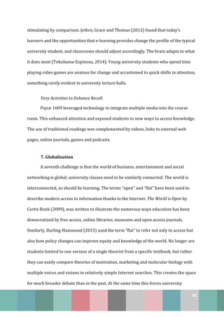 82
stimulating by comparison. Jethro, Grace and Thomas (2012) found that today’s
learners and the opportunities that e-learning provides change the profile of the typical
university student, and classrooms should adjust accordingly. The brain adapts to what
it does most (Tokuhama-Espinosa, 2014). Young university students who spend time
playing video games are anxious for change and accustomed to quick shifts in attention,
something rarely evident in university lecture halls.
Vary Activities to Enhance Recall.
Psyce 1609 leveraged technology to integrate multiple media into the course
room. This enhanced attention and exposed students to new ways to access knowledge.
The use of traditional readings was complemented by videos, links to external web
pages, online journals, games and podcasts.
7. Globalization
A seventh challenge is that the world of business, entertainment and social
networking is global; university classes need to be similarly connected. The world is
interconnected, so should be learning. The terms “open” and “flat” have been used to
describe modern access to information thanks to the Internet. The World is Open by
Curtis Bonk (2009), was written to illustrate the numerous ways education has been
democratized by free access, online libraries, museums and open access journals.
Similarly, Darling-Hammond (2015) used the term “flat” to refer not only to access but
also how policy changes can improve equity and knowledge of the world. No longer are
students limited to one version of a single theorist from a specific textbook, but rather
they can easily compare theories of motivation, marketing and molecular biology with
multiple voices and visions in relatively simple Internet searches. This creates the space
for much broader debate than in the past. At the same time this forces university
 