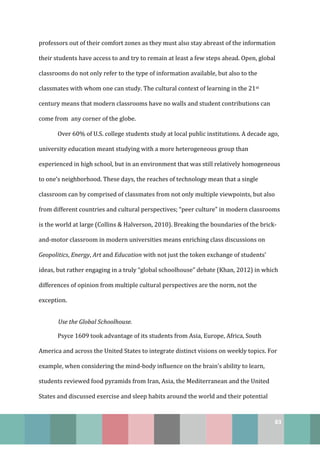 83
professors out of their comfort zones as they must also stay abreast of the information
their students have access to and try to remain at least a few steps ahead. Open, global
classrooms do not only refer to the type of information available, but also to the
classmates with whom one can study. The cultural context of learning in the 21st
century means that modern classrooms have no walls and student contributions can
come from any corner of the globe.
Over 60% of U.S. college students study at local public institutions. A decade ago,
university education meant studying with a more heterogeneous group than
experienced in high school, but in an environment that was still relatively homogeneous
to one’s neighborhood. These days, the reaches of technology mean that a single
classroom can by comprised of classmates from not only multiple viewpoints, but also
from different countries and cultural perspectives; “peer culture” in modern classrooms
is the world at large (Collins & Halverson, 2010). Breaking the boundaries of the brick-
and-motor classroom in modern universities means enriching class discussions on
Geopolitics, Energy, Art and Education with not just the token exchange of students’
ideas, but rather engaging in a truly “global schoolhouse” debate (Khan, 2012) in which
differences of opinion from multiple cultural perspectives are the norm, not the
exception.
Use the Global Schoolhouse.
Psyce 1609 took advantage of its students from Asia, Europe, Africa, South
America and across the United States to integrate distinct visions on weekly topics. For
example, when considering the mind-body influence on the brain’s ability to learn,
students reviewed food pyramids from Iran, Asia, the Mediterranean and the United
States and discussed exercise and sleep habits around the world and their potential
 