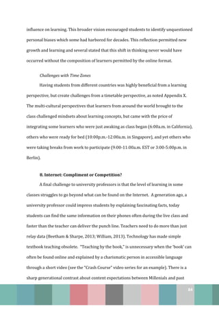 84
influence on learning. This broader vision encouraged students to identify unquestioned
personal biases which some had harbored for decades. This reflection permitted new
growth and learning and several stated that this shift in thinking never would have
occurred without the composition of learners permitted by the online format.
Challenges with Time Zones
Having students from different countries was highly beneficial from a learning
perspective, but create challenges from a timetable perspective, as noted Appendix X.
The multi-cultural perspectives that learners from around the world brought to the
class challenged mindsets about learning concepts, but came with the price of
integrating some learners who were just awaking as class began (6:00a.m. in California),
others who were ready for bed (10:00p.m.-12:00a.m. in Singapore), and yet others who
were taking breaks from work to participate (9:00-11:00a.m. EST or 3:00-5:00p.m. in
Berlin).
8. Internet: Compliment or Competition?
A final challenge to university professors is that the level of learning in some
classes struggles to go beyond what can be found on the Internet. A generation ago, a
university professor could impress students by explaining fascinating facts, today
students can find the same information on their phones often during the live class and
faster than the teacher can deliver the punch line. Teachers need to do more than just
relay data (Beetham & Sharpe, 2013; William, 2013). Technology has made simple
textbook teaching obsolete. “Teaching by the book,” is unnecessary when the ‘book’ can
often be found online and explained by a charismatic person in accessible language
through a short video (see the “Crash Course” video series for an example). There is a
sharp generational contrast about content expectations between Millenials and past
 