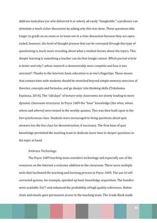 86
Address took place (or who delivered it or when), all easily “Googleable,” a professor can
stimulate a much richer discussion by asking why this was done. These questions take
longer to grade on an exam or to tease out in a class discussion because they are open-
ended, however, the level of thought process that can be conveyed through this type of
questioning is much more revealing about what a student knows about the topics. This
deeper learning is something a teacher can do that Google cannot. Which journal article
is better and why?, whose research is demonstrably more complete and how it was
executed?. Thanks to the Internet, basic education is at one’s fingertips. These means
that contact time with students should be stretched beyond simple memory exercises of
theories, concepts and formulas, and go deeper into thinking skills (Tokuhama-
Espinosa, 2014). The “old days” of lecture-only classrooms are slowly leading to more
dynamic classroom structures. In Psyce 1609 the “base” knowledge (the whos, whats,
whens and wheres) were tested in the weekly quizzes. This was then built upon in the
live synchronous class. Students were encouraged to bring questions about quiz
answers too the live class for deconstruction, if necessary. The firm base of quiz
knowledge permitted the teaching team to dedicate more time to deeper questions in
the topic at hand.
Embrace Technology.
The Psyce 1609 teaching team considers technology and especially use of the
resources on the Internet a welcome addition to the classroom. There were multiple
tools that facilitated the teaching and learning process in Psyce 1609. The use of self-
corrected quizzes, for example, speeded up basic knowledge acquisition. The bundles
were available 24/7 and enhanced the probability of high quality references. Online
chats and emails gave permanent access to the teaching team. The Grade Book made
 