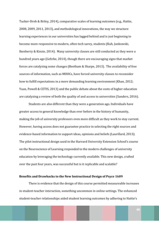 88
Tucker-Drob & Briley, 2014), comparative scales of learning outcomes (e.g., Hattie,
2008, 2009, 2011, 2013), and methodological innovations, the way we structure
learning experiences in our universities has lagged behind and is just beginning to
become more responsive to modern, often tech savvy, students (Kuh, Jankowski,
Ikenberry & Kinzie, 2014). Many university classes are still conducted as they were a
hundred years ago (Gehrke, 2014), though there are encouraging signs that market
forces are catalyzing some changes (Beetham & Sharpe, 2013). The availability of free
sources of information, such as MOOCs, have forced university classes to reconsider
how to fulfill expectations in a more demanding learning environment (Khan, 2012;
Yuan, Powell & CETIS, 2013) and the public debate about the costs of higher education
are catalyzing a review of both the quality of and access to universities (Sanders, 2016).
Students are also different than they were a generation ago. Individuals have
greater access to general knowledge than ever before in the history of humanity,
making the job of university professors even more difficult as they work to stay current.
However, having access does not guarantee practice in selecting the right sources and
evidence-based information to support ideas, opinions and beliefs (Laurillard, 2013).
The pilot instructional design used in the Harvard University Extension School’s course
on the Neuroscience of Learning responded to the modern challenges of university
education by leveraging the technology currently available. This new design, crafted
over the past four years, was successful but is it replicable and scalable?
Benefits and Drawbacks to the New Instructional Design of Psyce 1609
There is evidence that the design of this course permitted measureable increases
in student-teacher interaction, something uncommon in online settings. The enhanced
student-teacher relationships aided student learning outcomes by adhering to Hattie’s
 