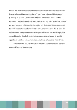 89
number one influence on learning, being the students’ own belief in his/her ability to
learn as influenced by teacher feedback. “I never know online could be intimate”
(Student J, 2016, week X) was a comment by one learner, who felt she had the
opportunity to learn about the content of the class, but also about herself and different
perspectives on the information as provided by her classmates. The assignments and
the feedback structures and opportunities to re-write all enhanced this. There is also
documentation of improved student learning outcomes over time. For example, quiz
scores, Discussion Boards, Semester Projects submissions all improved with the
opportunity to re-take or re-write assignments. Students learn from their mistakes.
While there are multiple benefits to student learning, these came at the cost of
increased front-end planning time.
 