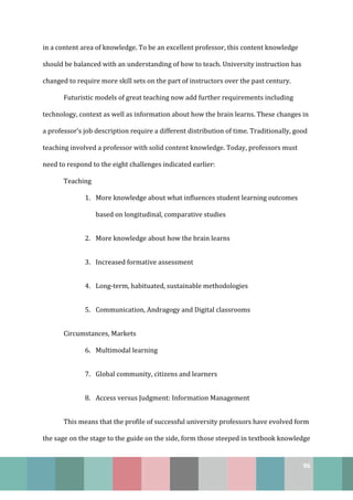 96
in a content area of knowledge. To be an excellent professor, this content knowledge
should be balanced with an understanding of how to teach. University instruction has
changed to require more skill sets on the part of instructors over the past century.
Futuristic models of great teaching now add further requirements including
technology, context as well as information about how the brain learns. These changes in
a professor’s job description require a different distribution of time. Traditionally, good
teaching involved a professor with solid content knowledge. Today, professors must
need to respond to the eight challenges indicated earlier:
Teaching
1. More knowledge about what influences student learning outcomes
based on longitudinal, comparative studies
2. More knowledge about how the brain learns
3. Increased formative assessment
4. Long-term, habituated, sustainable methodologies
5. Communication, Andragogy and Digital classrooms
Circumstances, Markets
6. Multimodal learning
7. Global community, citizens and learners
8. Access versus Judgment: Information Management
This means that the profile of successful university professors have evolved form
the sage on the stage to the guide on the side, form those steeped in textbook knowledge
 