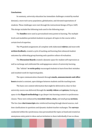 98
Conclusions
In summary, university education has immediate challenges created by market
demand, a more tech savvy population, globalization, and elevated expectations of
students. These challenges were met through the instructional design of Psyce 1609.
This design included the following tools used in the following ways:
The bundles were used as personalized entry points to learning. The multiple
levels and modalities permitted students to prepare all topics in the course with a
certain level of expertise.
The 99 graded assignments all complete with elaborated rubrics and most with
written feedback, created a cycle of teaching and learning that enhanced student
outcomes by celebrating group learning and a positive culture of evaluation.
The Discussion Boards created a dynamic space for student self-expression as
well as exchange and celebrated the andragogonous nature of university learning.
The “infinite” re-write policy encouraged students to learn from their mistakes
and resubmit work for improved grades.
The open communication channels through emails, announcements and office
hours created a constant, open dialogue between students and the teaching team.
The basic core content information that might be delivered in a face-to-face
university course was delivered through the weekly videos and quizzes, freeing up
space in the flipped methodology to go deeper into learning content in synchronous
classes. These were enhanced by recorded videos, chats, and small group sections.
The live class chat transcripts also reinforced learning through shared sources, real-
time clarifications to questions and dynamic student-teacher exchanges. The surveys
conducted within the synchronous class personalized the topics at hand and created an
anonymous entry point to ideas and an invitation to share individually if one so chose.
 