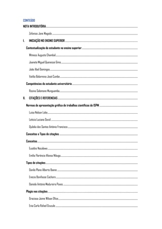 CONTEÚDO
NOTA INTRODUTÓRIA.....................................................................................................................................................................
Zefanias Jone Magodo..........................................................................................................................................................
I. INICIAÇÃO NO ENSINO SUPERIOR...................................................................................................................................
Contextualização do estudante no ensino superior.....................................................................................................
Witness Augusto Chambal....................................................................................................................................................
Joanete Miguel Quenesse Gimo..........................................................................................................................................
João Abel Domingos..............................................................................................................................................................
Vatílio Belarmino José Cumbe............................................................................................................................................
Competências do estudante universitário......................................................................................................................
Rosina Salomone Munguamba.............................................................................................................................................
II. CITAÇÕES E REFERENCIAS................................................................................................................................................
Normas de apresentação gráfica de trabalhos científicos do ISPM .....................................................................
Luísa Nelson Lobo..................................................................................................................................................................
Letícia Luciano David ............................................................................................................................................................
Djuleka dos Santos António Francisco..............................................................................................................................
Conceitos e Tipos de citações .............................................................................................................................................
Conceitos.....................................................................................................................................................................................
Eusébio Nacalawa..................................................................................................................................................................
Emília Florêncio Afonso Nibuga...........................................................................................................................................
Tipos de citações......................................................................................................................................................................
Danilo Plano Alberto Baene.................................................................................................................................................
Enecia Bonifasse Cachoro...................................................................................................................................................
Daniela António Madureira Poxes ......................................................................................................................................
Plagio nas citações..................................................................................................................................................................
Graciosa Jaime Wilson Ofice...............................................................................................................................................
Enia Carla Rafael Dzucule....................................................................................................................................................
 