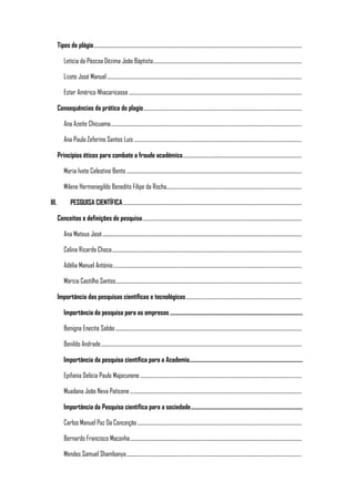 Tipos de plágio...........................................................................................................................................................................
Letícia da Páscoa Dézima João Báptista..........................................................................................................................
Lizete José Manuel................................................................................................................................................................
Ester Américo Nhacaricasse..............................................................................................................................................
Consequências da prática do plagio..................................................................................................................................
Ana Azeite Chicuama.............................................................................................................................................................
Ana Paula Zeferino Santos Luís..........................................................................................................................................
Princípios éticos para combate a fraude académica..................................................................................................
Maria Ivete Celestino Bento ................................................................................................................................................
Milene Hermenegildo Benedito Filipe da Rocha...............................................................................................................
III. PESQUISA CIENTÍFICA...................................................................................................................................................
Conceitos e definições de pesquisa...................................................................................................................................
Ana Mateus José....................................................................................................................................................................
Celina Ricardo Choca............................................................................................................................................................
Adélia Manuel António...........................................................................................................................................................
Márcia Castilho Santos.........................................................................................................................................................
Importância das pesquisas científicas e tecnológicas...............................................................................................
Importância da pesquisa para as empresas .......................................................................................................
Benigna Enecite Sabão.........................................................................................................................................................
Benildo Andrade.....................................................................................................................................................................
Importância da pesquisa científica para a Academia........................................................................................
Epifania Delicia Paulo Majacunene.....................................................................................................................................
Muadana João Neva Paticene .............................................................................................................................................
Importância da Pesquisa científica para a sociedade.......................................................................................
Carlos Manuel Paz Da Conceição.......................................................................................................................................
Bernardo Francisco Maconha.............................................................................................................................................
Mendes Samuel Shambanya................................................................................................................................................
 