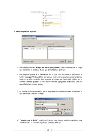 19
5. Arma tu gráfico, a gusto.
 Un campo llamado “Rango de datos del gráfico:“Este campo recibe el rango
que conforma la tabla de datos que pretendemos graficar.
 Un pequeño panel a la izquierda, en el que solo encontrarás habilitado el
botón “Agregar“.Si tu gráfico, por alguna razón, no te resulta usando la técnica
anterior o seleccionando directamente el Rango de Datos del gráfico en el
campo anterior, puedes hacerlo manualmente agregando cada serie una por
una, al pinchar en este botón.
 Al pinchar sobre este botón, verás aparecer un nuevo cuadro de diálogo en el
que aparecen solo dos campos:
 “Nombre de la Serie“, en el que tú le vas a escribir un nombre cualquiera, que
identificará a la serie en el gráfico. Ejemplo: NOTA 1
 