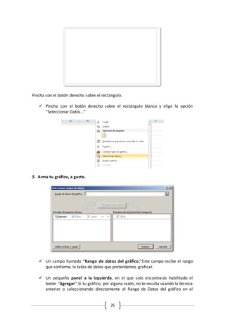 25
Pincha con el botón derecho sobre el rectángulo.
 Pincha con el botón derecho sobre el rectángulo blanco y elige la opción
“Seleccionar Datos…”
5. Arma tu gráfico, a gusto.
 Un campo llamado “Rango de datos del gráfico:“Este campo recibe el rango
que conforma la tabla de datos que pretendemos graficar.
 Un pequeño panel a la izquierda, en el que solo encontrarás habilitado el
botón “Agregar“.Si tu gráfico, por alguna razón, no te resulta usando la técnica
anterior o seleccionando directamente el Rango de Datos del gráfico en el
 