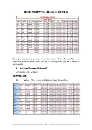 35
EJERCICIO MEDIANTE LA UTILIZACION DE FILTROS
En el presente ejercicio se empleara los filtros de Excel tanto los sencillos como
avanzados para responder cada una de las interrogantes que se plantean a
continuación:
1. ¿Cuántos vehículos vendió Andrea?
La respuesta será 9 vehículos
COMPROBACION:
1.1. Vamos a filtrar en este caso la columna que dice vendedor.
 