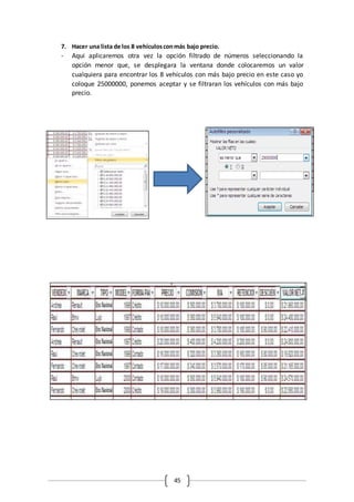 45
7. Hacer una lista de los 8 vehículosconmás bajo precio.
- Aqui aplicaremos otra vez la opción filtrado de números seleccionando la
opción menor que, se desplegara la ventana donde colocaremos un valor
cualquiera para encontrar los 8 vehículos con más bajo precio en este caso yo
coloque 25000000, ponemos aceptar y se filtraran los vehículos con más bajo
precio.
 